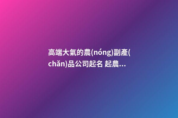 高端大氣的農(nóng)副產(chǎn)品公司起名 起農(nóng)業(yè)公司名字-第1張-公司起名-玄機派